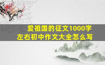 爱祖国的征文1000字左右初中作文大全怎么写