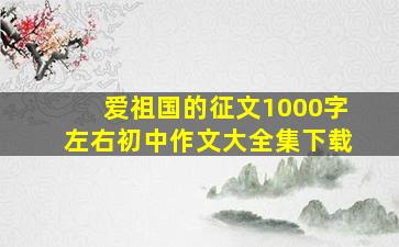 爱祖国的征文1000字左右初中作文大全集下载