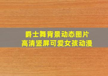 爵士舞背景动态图片高清竖屏可爱女孩动漫