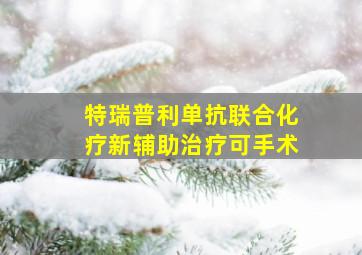 特瑞普利单抗联合化疗新辅助治疗可手术