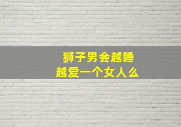 狮子男会越睡越爱一个女人么