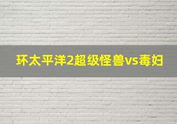 环太平洋2超级怪兽vs毒妇