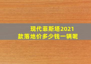 现代菲斯塔2021款落地价多少钱一辆呢