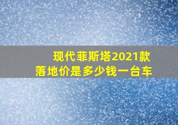 现代菲斯塔2021款落地价是多少钱一台车