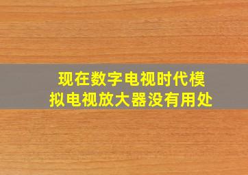 现在数字电视时代模拟电视放大器没有用处