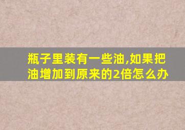 瓶子里装有一些油,如果把油增加到原来的2倍怎么办