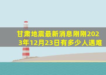 甘肃地震最新消息刚刚2023年12月23日有多少人遇难