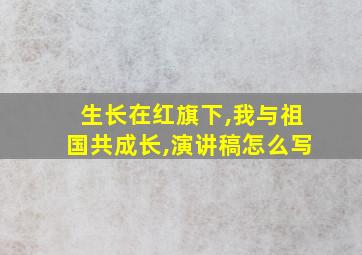 生长在红旗下,我与祖国共成长,演讲稿怎么写