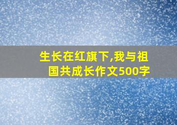 生长在红旗下,我与祖国共成长作文500字