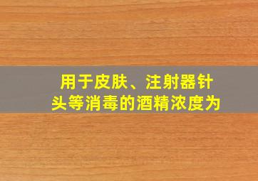 用于皮肤、注射器针头等消毒的酒精浓度为