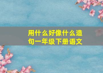 用什么好像什么造句一年级下册语文