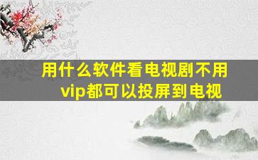 用什么软件看电视剧不用vip都可以投屏到电视