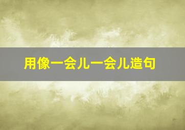 用像一会儿一会儿造句