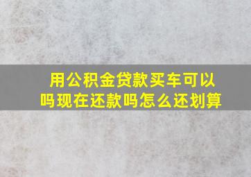 用公积金贷款买车可以吗现在还款吗怎么还划算