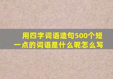 用四字词语造句500个短一点的词语是什么呢怎么写