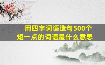 用四字词语造句500个短一点的词语是什么意思