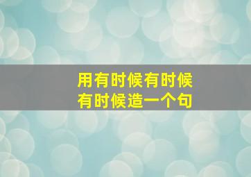 用有时候有时候有时候造一个句