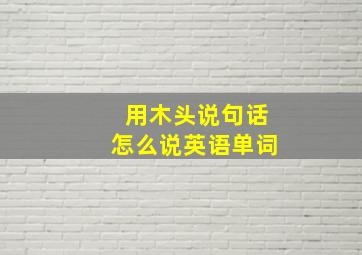 用木头说句话怎么说英语单词