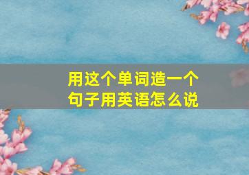 用这个单词造一个句子用英语怎么说