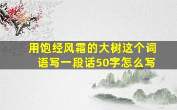 用饱经风霜的大树这个词语写一段话50字怎么写