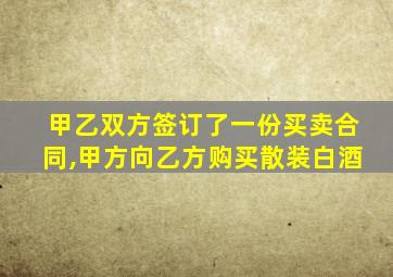 甲乙双方签订了一份买卖合同,甲方向乙方购买散装白酒