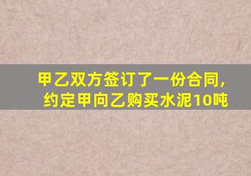 甲乙双方签订了一份合同,约定甲向乙购买水泥10吨