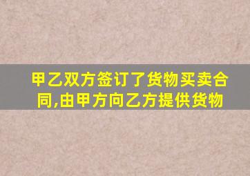 甲乙双方签订了货物买卖合同,由甲方向乙方提供货物