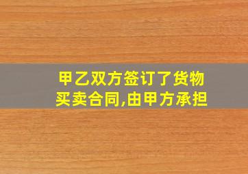 甲乙双方签订了货物买卖合同,由甲方承担