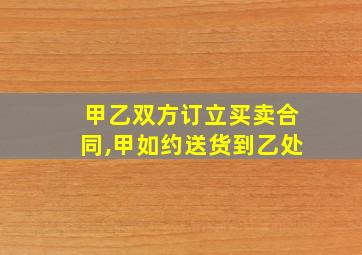 甲乙双方订立买卖合同,甲如约送货到乙处