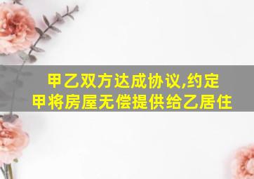 甲乙双方达成协议,约定甲将房屋无偿提供给乙居住