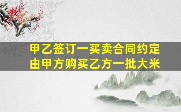 甲乙签订一买卖合同约定由甲方购买乙方一批大米