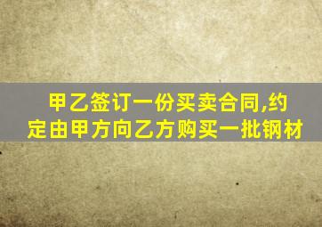 甲乙签订一份买卖合同,约定由甲方向乙方购买一批钢材