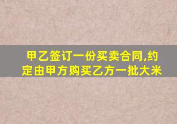 甲乙签订一份买卖合同,约定由甲方购买乙方一批大米