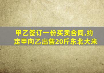 甲乙签订一份买卖合同,约定甲向乙出售20斤东北大米