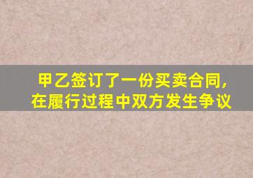 甲乙签订了一份买卖合同,在履行过程中双方发生争议