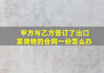 甲方与乙方签订了出口某货物的合同一份怎么办