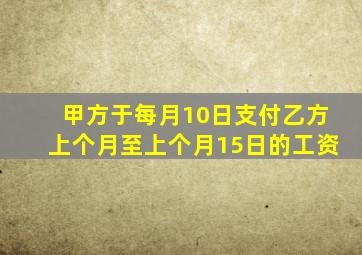 甲方于每月10日支付乙方上个月至上个月15日的工资