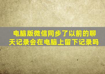 电脑版微信同步了以前的聊天记录会在电脑上留下记录吗