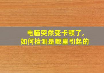 电脑突然变卡顿了,如何检测是哪里引起的