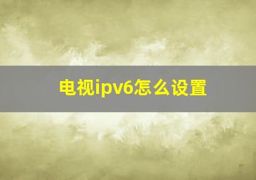 电视ipv6怎么设置