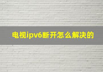 电视ipv6断开怎么解决的