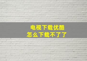 电视下载优酷怎么下载不了了