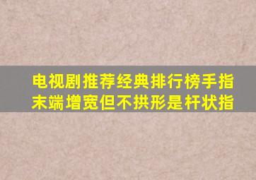 电视剧推荐经典排行榜手指末端增宽但不拱形是杆状指