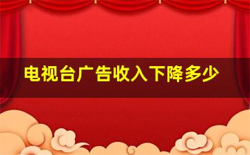 电视台广告收入下降多少