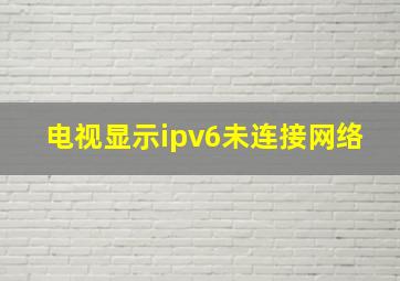 电视显示ipv6未连接网络