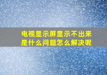 电视显示屏显示不出来是什么问题怎么解决呢