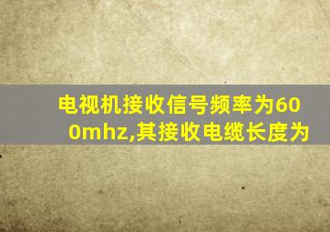 电视机接收信号频率为600mhz,其接收电缆长度为