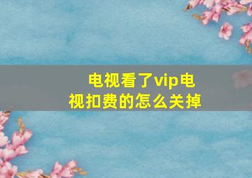 电视看了vip电视扣费的怎么关掉