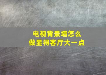 电视背景墙怎么做显得客厅大一点