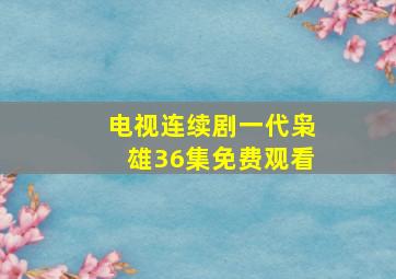 电视连续剧一代枭雄36集免费观看